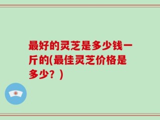 最好的灵芝是多少钱一斤的(最佳灵芝价格是多少？)
