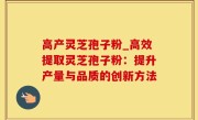 高产灵芝孢子粉_高效提取灵芝孢子粉：提升产量与品质的创新方法