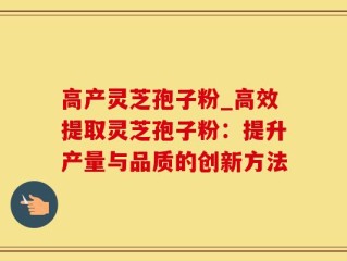 高产灵芝孢子粉_高效提取灵芝孢子粉：提升产量与品质的创新方法
