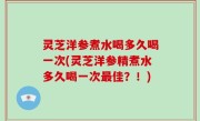 灵芝洋参煮水喝多久喝一次(灵芝洋参精煮水多久喝一次最佳？！)