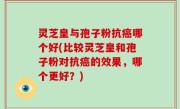 灵芝皇与孢子粉抗癌哪个好(比较灵芝皇和孢子粉对抗癌的效果，哪个更好？)