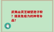 武夷山灵芝破壁孢子粉？提高免疫力的神奇补品？