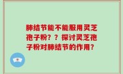 肺结节能不能服用灵芝孢子粉？？探讨灵芝孢子粉对肺结节的作用？