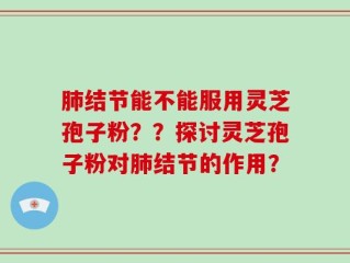 肺结节能不能服用灵芝孢子粉？？探讨灵芝孢子粉对肺结节的作用？