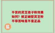 不苦的灵芝孢子粉效果如何？修正破壁灵芝粉不带苦味是不是正品