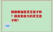 颐康聚福堂灵芝孢子粉？提高免疫力的灵芝孢子粉？