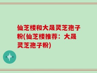 仙芝楼和大晟灵芝孢子粉(仙芝楼推荐：大晟灵芝孢子粉)