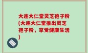 大连大仁堂灵芝孢子粉(大连大仁堂推出灵芝孢子粉，享受健康生活)