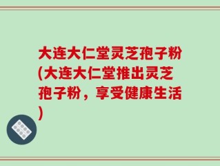 大连大仁堂灵芝孢子粉(大连大仁堂推出灵芝孢子粉，享受健康生活)