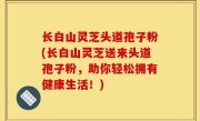 长白山灵芝头道孢子粉(长白山灵芝送来头道孢子粉，助你轻松拥有健康生活！)