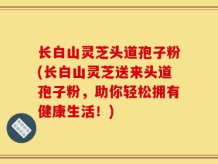 长白山灵芝头道孢子粉(长白山灵芝送来头道孢子粉，助你轻松拥有健康生活！)