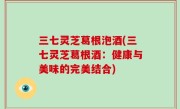 三七灵芝葛根泡酒(三七灵芝葛根酒：健康与美味的完美结合)