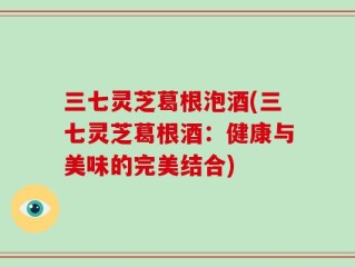 三七灵芝葛根泡酒(三七灵芝葛根酒：健康与美味的完美结合)
