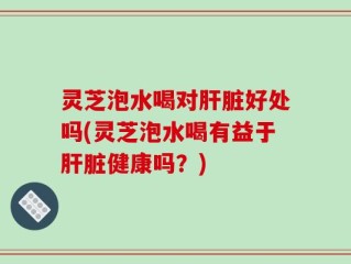 灵芝泡水喝对肝脏好处吗(灵芝泡水喝有益于肝脏健康吗？)