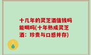 十几年的灵芝酒值钱吗能喝吗(十年熟成灵芝酒：珍贵与口感并存)
