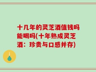 十几年的灵芝酒值钱吗能喝吗(十年熟成灵芝酒：珍贵与口感并存)