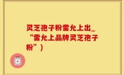 灵芝孢子粉雷允上出_“雷允上品牌灵芝孢子粉”)