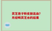 灵芝孢子粉皮肤出血？月经喝灵芝水的后果