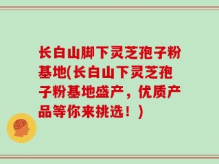 长白山脚下灵芝孢子粉基地(长白山下灵芝孢子粉基地盛产，优质产品等你来挑选！)
