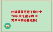 吃破壁灵芝孢子粉补中气吗(灵芝孢子粉 补充中气的必备选择)