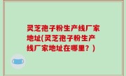 灵芝孢子粉生产线厂家地址(灵芝孢子粉生产线厂家地址在哪里？)