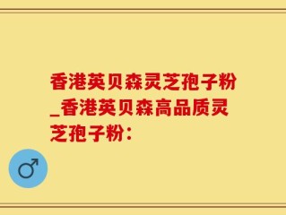 香港英贝森灵芝孢子粉_香港英贝森高品质灵芝孢子粉：