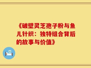 《破壁灵芝孢子粉与鱼儿针织：独特组合背后的故事与价值》