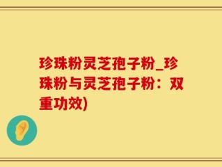 珍珠粉灵芝孢子粉_珍珠粉与灵芝孢子粉：双重功效)