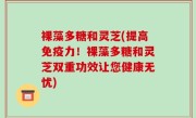 裸藻多糖和灵芝(提高免疫力！裸藻多糖和灵芝双重功效让您健康无忧)