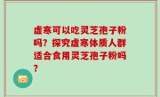虚寒可以吃灵芝孢子粉吗？探究虚寒体质人群适合食用灵芝孢子粉吗？