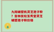 九阳破壁机灵芝孢子粉？吉林抚松玉秀堂灵芝破壁孢子粉价格