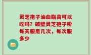 灵芝孢子油血脂高可以吃吗？破壁灵芝孢子粉每天服用几次，每次服多少