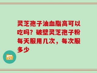 灵芝孢子油血脂高可以吃吗？破壁灵芝孢子粉每天服用几次，每次服多少