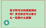 孢子粉可以和蜂蜜同吃吗？灵芝粉还可以参什么一起做什么面膜
