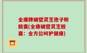 全康牌破壁灵芝孢子粉胶囊(全康破壁灵芝胶囊：全方位呵护健康)