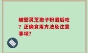 破壁灵芝孢子粉酒后吃？正确食用方法及注意事项？