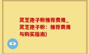 灵芝孢子粉推荐费用_灵芝孢子粉：推荐费用与购买指南)