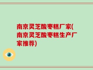 南京灵芝酸枣糕厂家(南京灵芝酸枣糕生产厂家推荐)