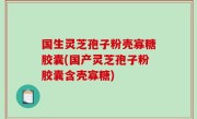 国生灵芝孢子粉壳寡糖胶囊(国产灵芝孢子粉胶囊含壳寡糖)