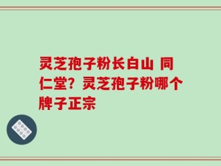 灵芝孢子粉长白山 同仁堂？灵芝孢子粉哪个牌子正宗