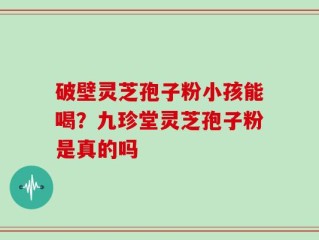 破壁灵芝孢子粉小孩能喝？九珍堂灵芝孢子粉是真的吗