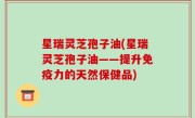 星瑞灵芝孢子油(星瑞灵芝孢子油——提升免疫力的天然保健品)