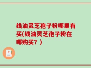 线油灵芝孢子粉哪里有买(线油灵芝孢子粉在哪购买？)