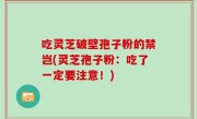 吃灵芝破壁孢子粉的禁岂(灵芝孢子粉：吃了一定要注意！)