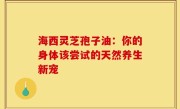 海西灵芝孢子油：你的身体该尝试的天然养生新宠