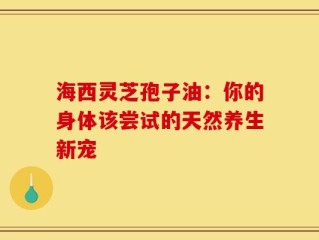 海西灵芝孢子油：你的身体该尝试的天然养生新宠