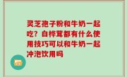 灵芝孢子粉和牛奶一起吃？白桦茸都有什么使用技巧可以和牛奶一起冲泡饮用吗