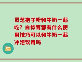 灵芝孢子粉和牛奶一起吃？白桦茸都有什么使用技巧可以和牛奶一起冲泡饮用吗
