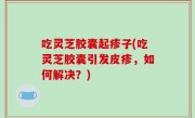 吃灵芝胶囊起疹子(吃灵芝胶囊引发皮疹，如何解决？)