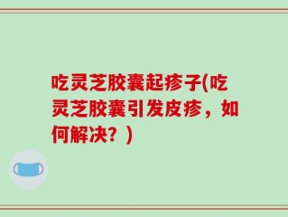 吃灵芝胶囊起疹子(吃灵芝胶囊引发皮疹，如何解决？)